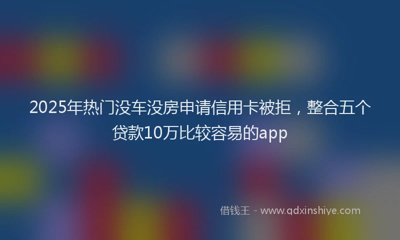 2025年热门没车没房申请信用卡被拒，整合五个贷款10万比较容易的app