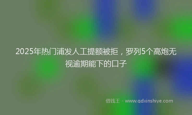 2025年热门浦发人工提额被拒，罗列5个高炮无视逾期能下的口子