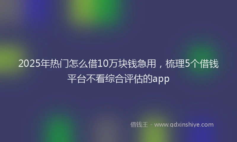 2025年热门怎么借10万块钱急用，梳理5个借钱平台不看综合评估的app