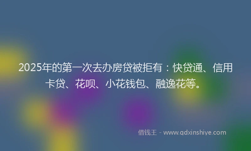 2025年的第一次去办房贷被拒有：快贷通、信用卡贷、花呗、小花钱包、融逸花等。