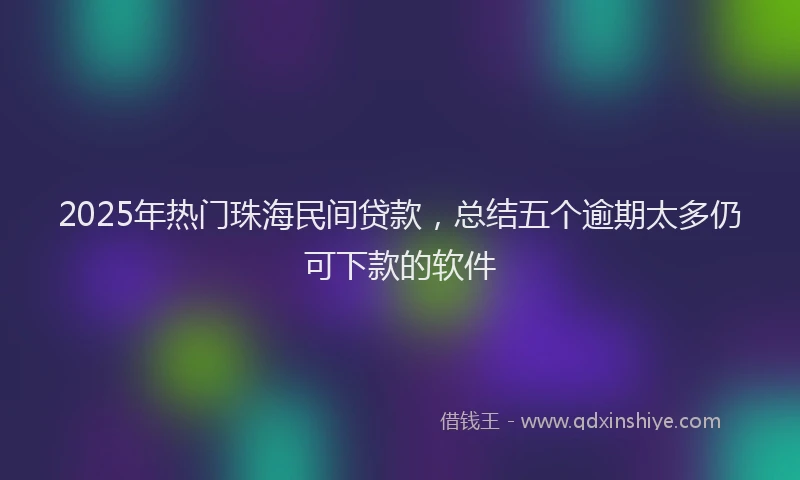 2025年热门珠海民间贷款，总结五个逾期太多仍可下款的软件