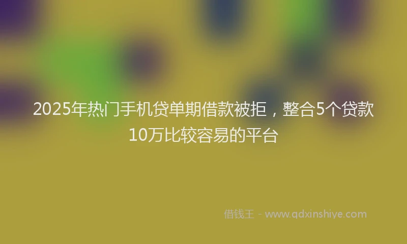 2025年热门手机贷单期借款被拒，整合5个贷款10万比较容易的平台
