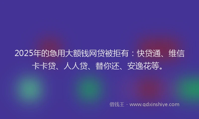 2025年的急用大额钱网贷被拒有：快贷通、维信卡卡贷、人人贷、替你还、安逸花等。