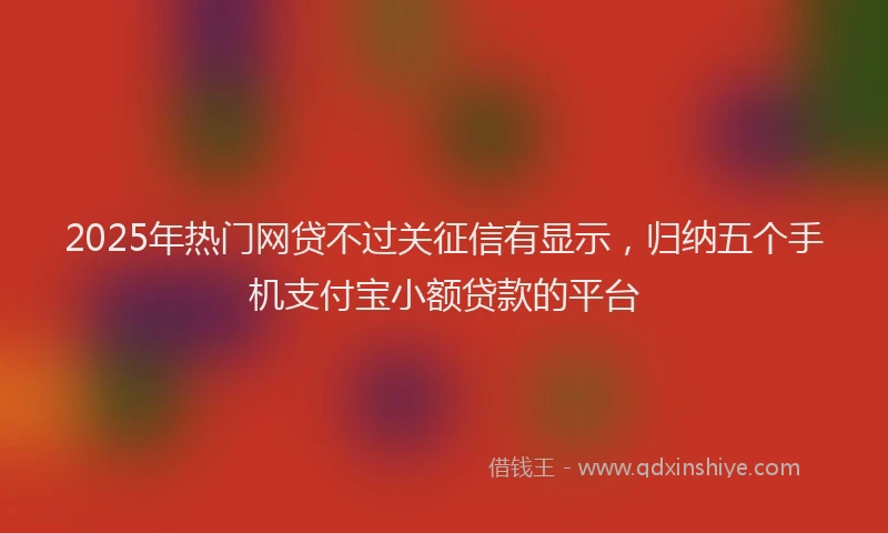 2025年热门网贷不过关征信有显示，归纳五个手机支付宝小额贷款的平台