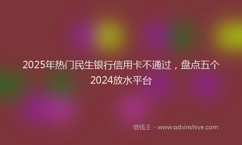 2025年热门民生银行信用卡不通过，盘点五个2024放水平台
