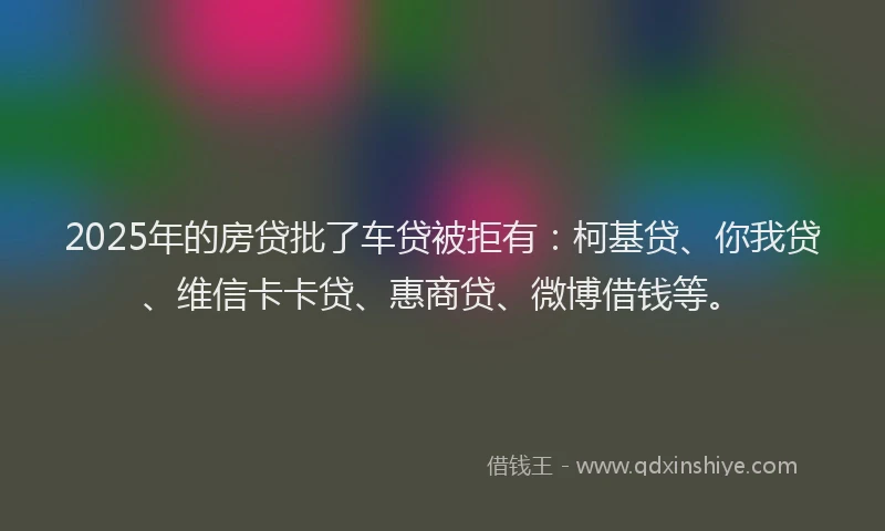 2025年的房贷批了车贷被拒有：柯基贷、你我贷、维信卡卡贷、惠商贷、微博借钱等。