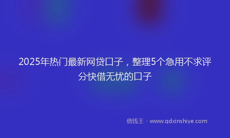2025年热门最新网贷口子，整理5个急用不求评分快借无忧的口子