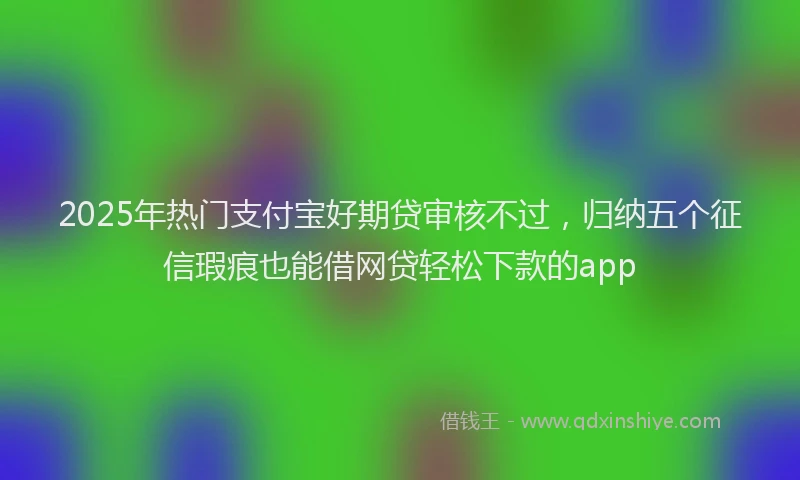 2025年热门支付宝好期贷审核不过，归纳五个征信瑕疵也能借网贷轻松下款的app