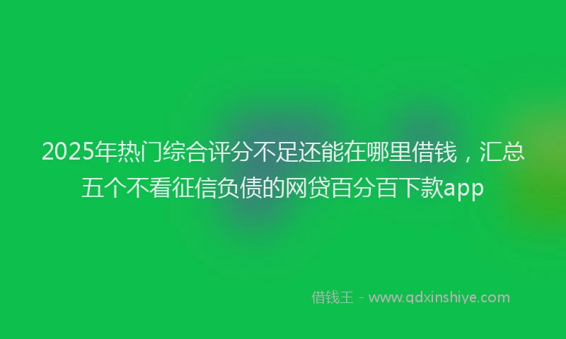 2025年热门综合评分不足还能在哪里借钱，汇总五个不看征信负债的网贷百分百下款app