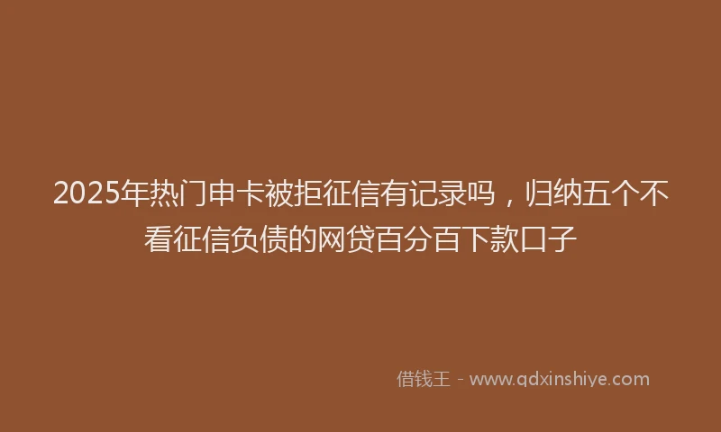 2025年热门申卡被拒征信有记录吗，归纳五个不看征信负债的网贷百分百下款口子