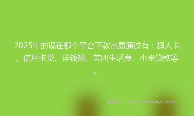 2025年的现在哪个平台下款容易通过有：超人卡、信用卡贷、洋钱罐、美团生活费、小米贷款等。
