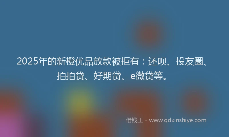 2025年的新橙优品放款被拒有：还呗、投友圈、拍拍贷、好期贷、e微贷等。