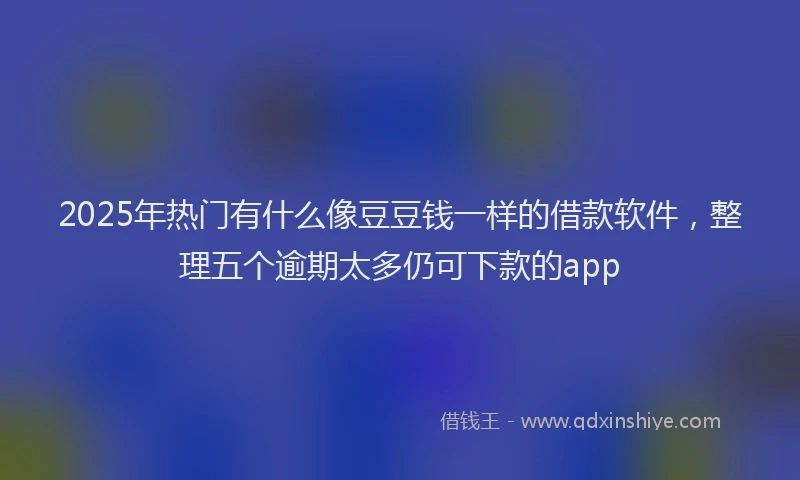 2025年热门有什么像豆豆钱一样的借款软件，整理五个逾期太多仍可下款的app