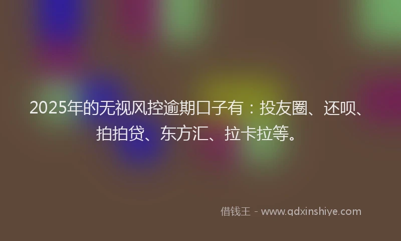 2025年的无视风控逾期口子有：投友圈、还呗、拍拍贷、东方汇、拉卡拉等。