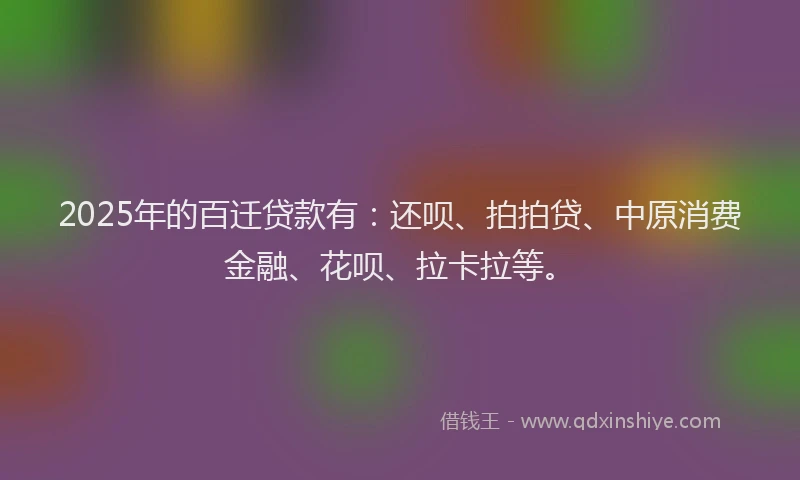 2025年的百迁贷款有：还呗、拍拍贷、中原消费金融、花呗、拉卡拉等。