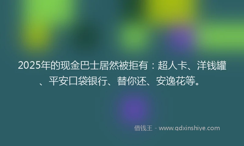 2025年的现金巴士居然被拒有：超人卡、洋钱罐、平安口袋银行、替你还、安逸花等。