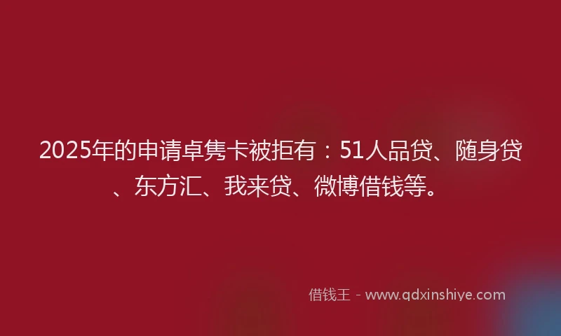 2025年的申请卓隽卡被拒有：51人品贷、随身贷、东方汇、我来贷、微博借钱等。