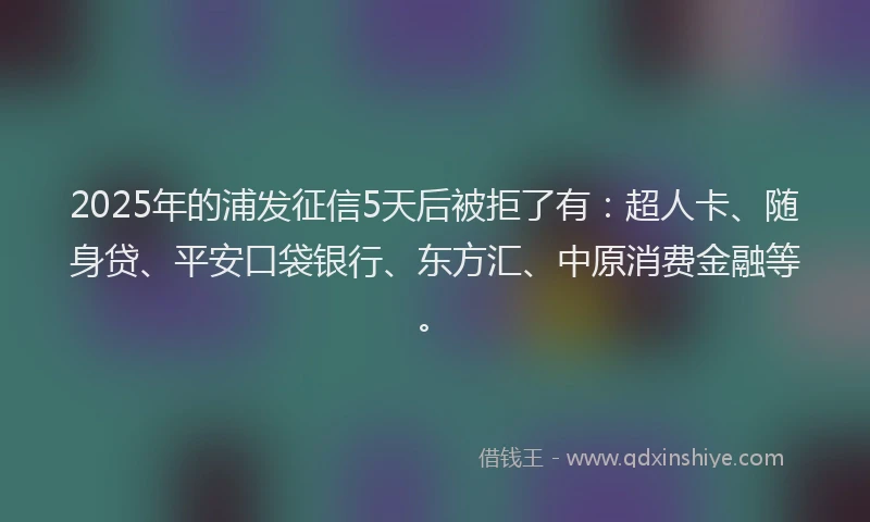 2025年的浦发征信5天后被拒了有：超人卡、随身贷、平安口袋银行、东方汇、中原消费金融等。