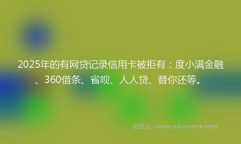 2025年的有网贷记录信用卡被拒有：度小满金融、360借条、省呗、人人贷、替你还等。