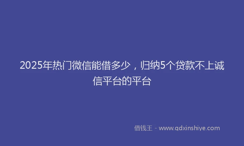 2025年热门微信能借多少，归纳5个贷款不上诚信平台的平台
