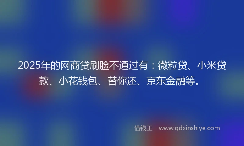 2025年的网商贷刷脸不通过有：微粒贷、小米贷款、小花钱包、替你还、京东金融等。