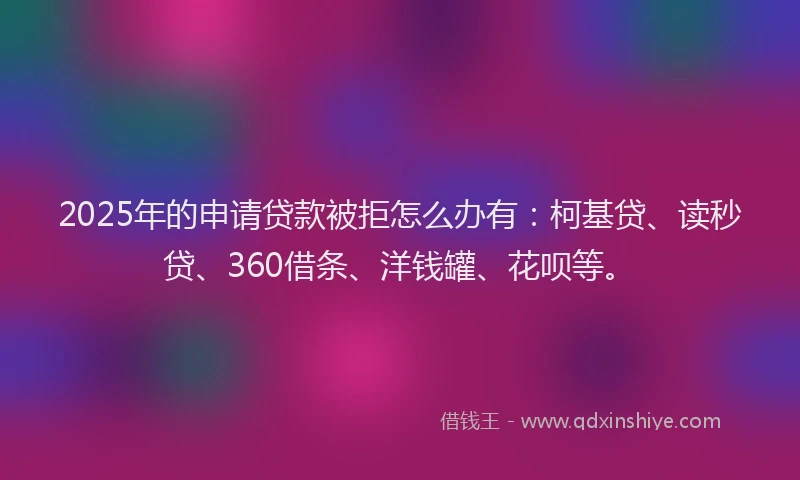 2025年的申请贷款被拒怎么办有：柯基贷、读秒贷、360借条、洋钱罐、花呗等。