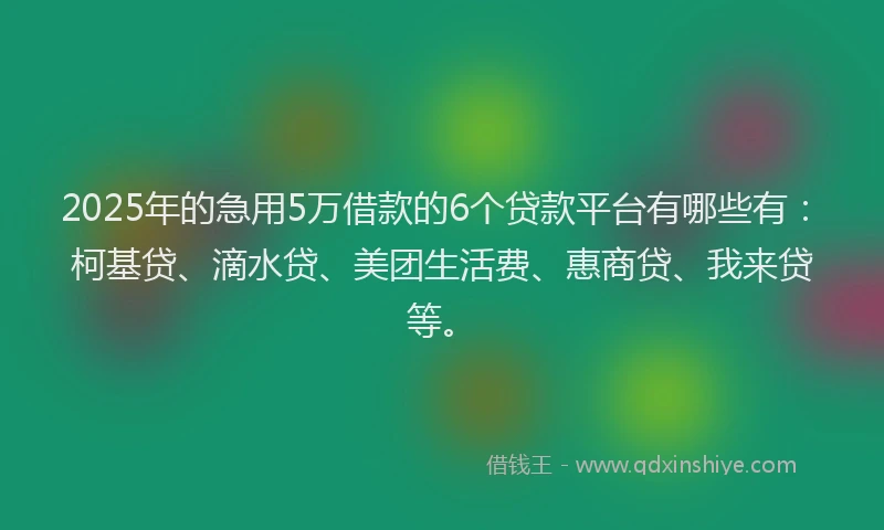 2025年的急用5万借款的6个贷款平台有哪些有：柯基贷、滴水贷、美团生活费、惠商贷、我来贷等。