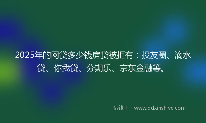 2025年的网贷多少钱房贷被拒有：投友圈、滴水贷、你我贷、分期乐、京东金融等。