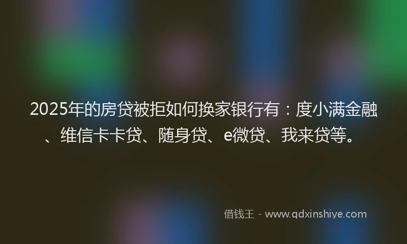 2025年的房贷被拒如何换家银行有：度小满金融、维信卡卡贷、随身贷、e微贷、我来贷等。