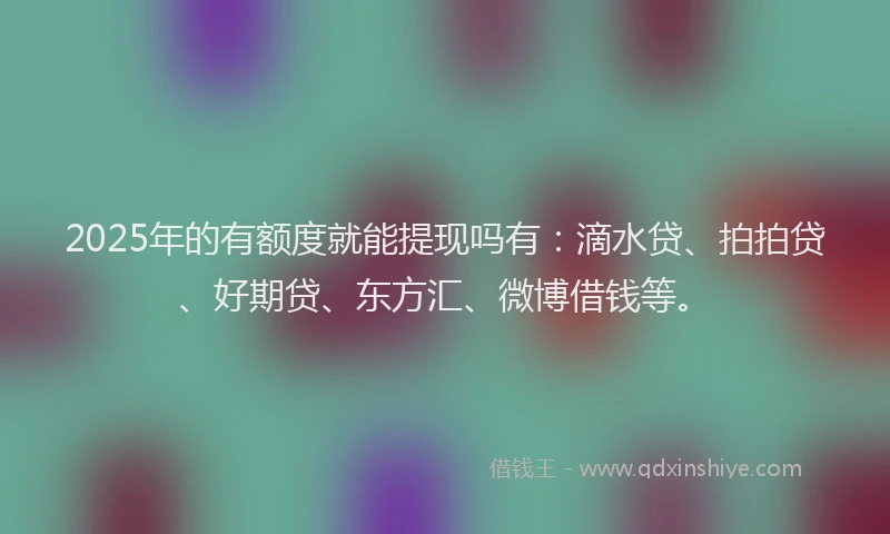 2025年的有额度就能提现吗有：滴水贷、拍拍贷、好期贷、东方汇、微博借钱等。