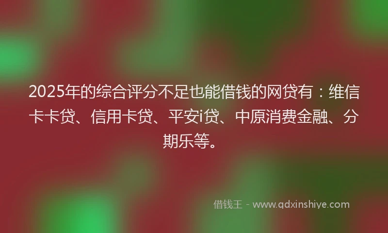 2025年的综合评分不足也能借钱的网贷有：维信卡卡贷、信用卡贷、平安i贷、中原消费金融、分期乐等。