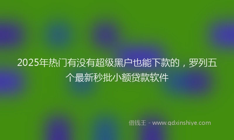 2025年热门有没有超级黑户也能下款的，罗列五个最新秒批小额贷款软件