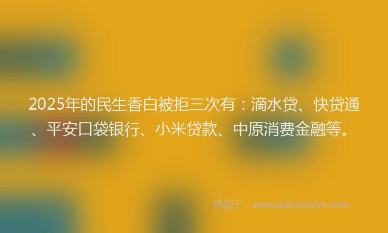 2025年的民生香白被拒三次有：滴水贷、快贷通、平安口袋银行、小米贷款、中原消费金融等。