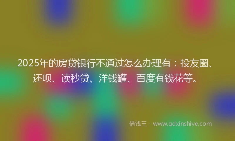 2025年的房贷银行不通过怎么办理有：投友圈、还呗、读秒贷、洋钱罐、百度有钱花等。