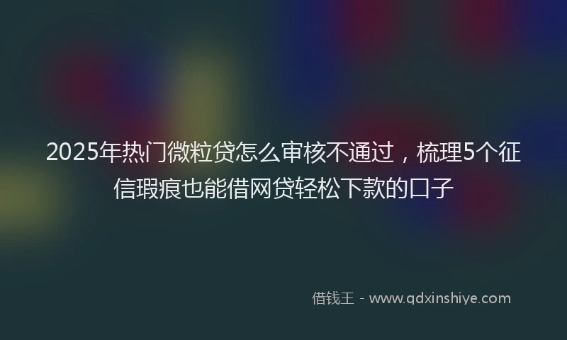 2025年热门微粒贷怎么审核不通过，梳理5个征信瑕疵也能借网贷轻松下款的口子