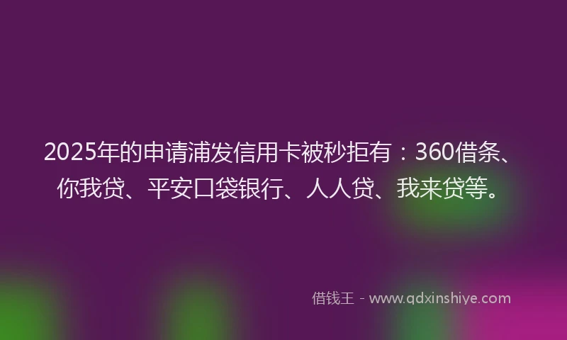 2025年的申请浦发信用卡被秒拒有：360借条、你我贷、平安口袋银行、人人贷、我来贷等。