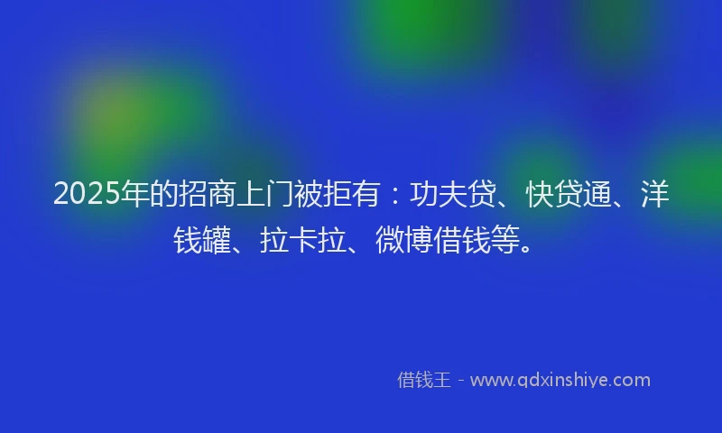 2025年的招商上门被拒有：功夫贷、快贷通、洋钱罐、拉卡拉、微博借钱等。