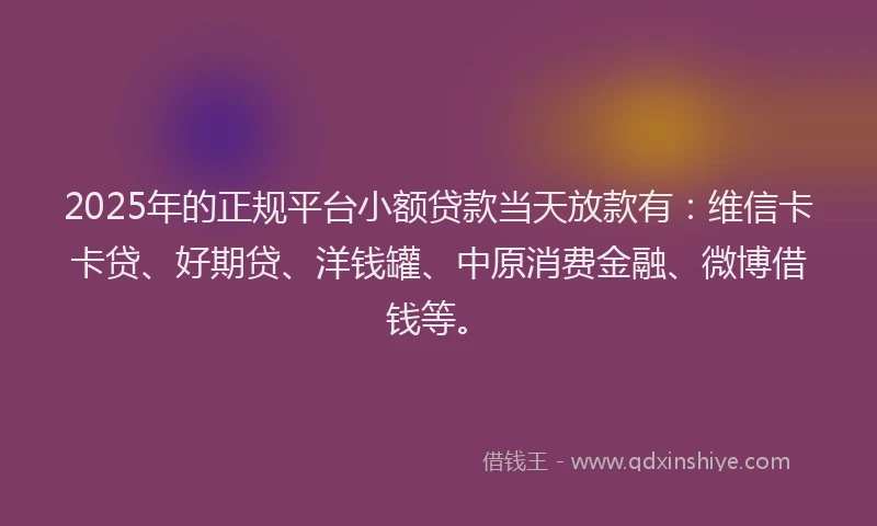 2025年的正规平台小额贷款当天放款有：维信卡卡贷、好期贷、洋钱罐、中原消费金融、微博借钱等。