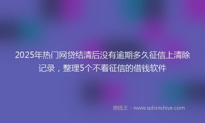 2025年热门网贷结清后没有逾期多久征信上清除记录，整理5个不看征信的借钱软件