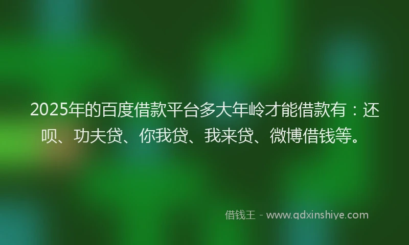 2025年的百度借款平台多大年岭才能借款有：还呗、功夫贷、你我贷、我来贷、微博借钱等。