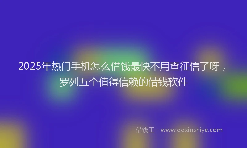 2025年热门手机怎么借钱最快不用查征信了呀，罗列五个值得信赖的借钱软件