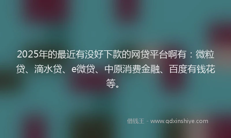 2025年的最近有没好下款的网贷平台啊有：微粒贷、滴水贷、e微贷、中原消费金融、百度有钱花等。