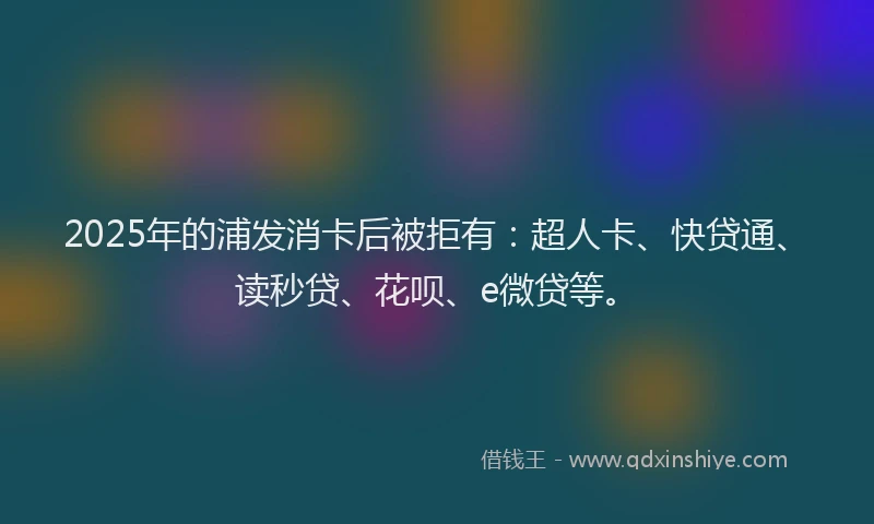 2025年的浦发消卡后被拒有：超人卡、快贷通、读秒贷、花呗、e微贷等。