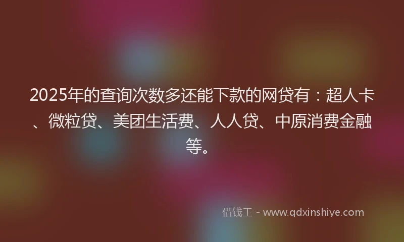 2025年的查询次数多还能下款的网贷有：超人卡、微粒贷、美团生活费、人人贷、中原消费金融等。