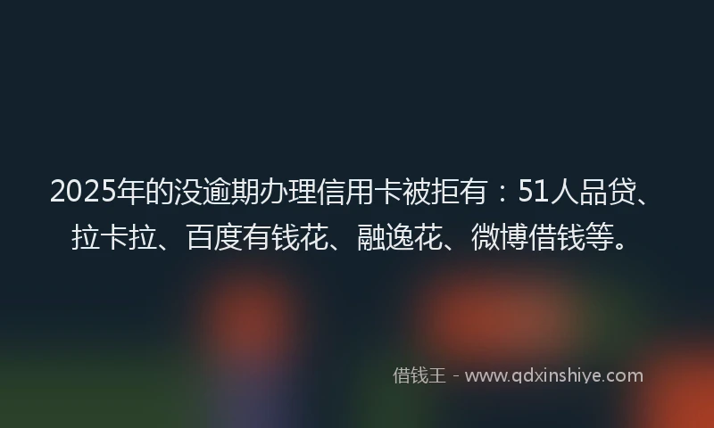 2025年的没逾期办理信用卡被拒有：51人品贷、拉卡拉、百度有钱花、融逸花、微博借钱等。