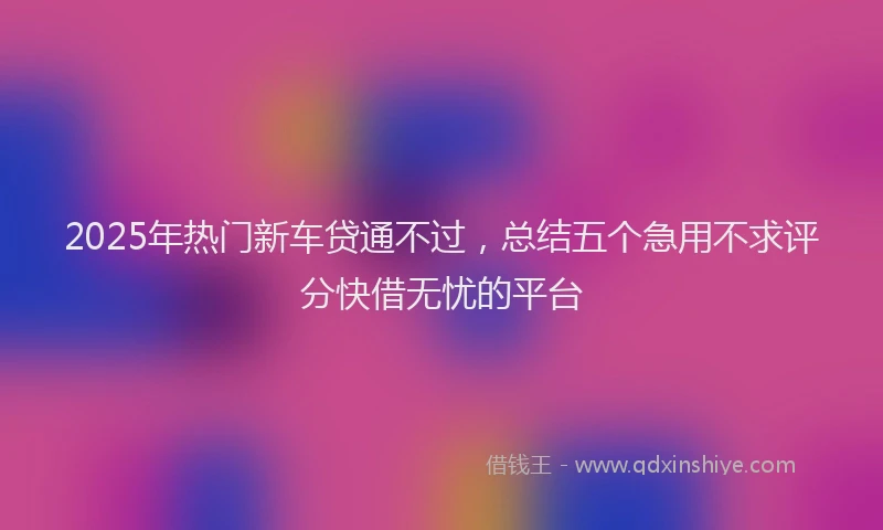 2025年热门新车贷通不过，总结五个急用不求评分快借无忧的平台