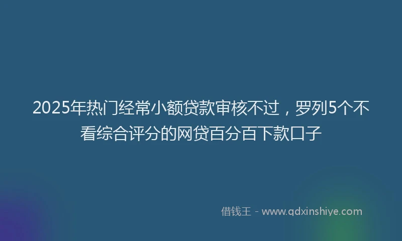 2025年热门经常小额贷款审核不过，罗列5个不看综合评分的网贷百分百下款口子