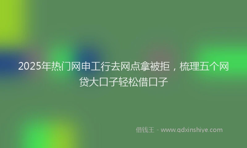 2025年热门网申工行去网点拿被拒，梳理五个网贷大口子轻松借口子