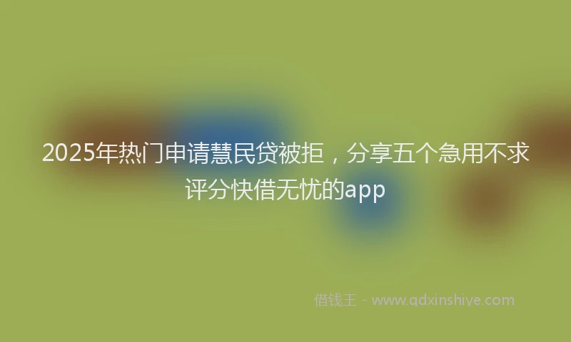 2025年热门申请慧民贷被拒，分享五个急用不求评分快借无忧的app