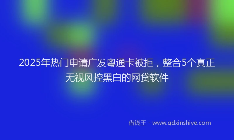 2025年热门申请广发粤通卡被拒，整合5个真正无视风控黑白的网贷软件